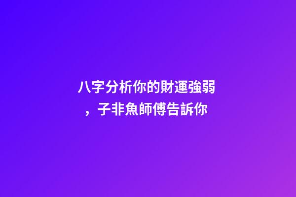 八字分析你的財運強弱，子非魚師傅告訴你